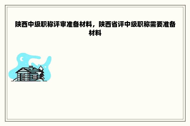 陕西中级职称评审准备材料，陕西省评中级职称需要准备材料