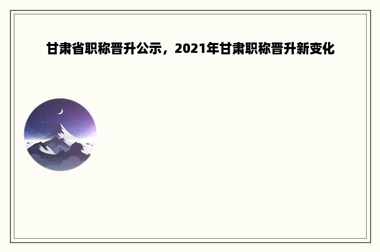 甘肃省职称晋升公示，2021年甘肃职称晋升新变化
