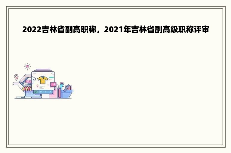 2022吉林省副高职称，2021年吉林省副高级职称评审