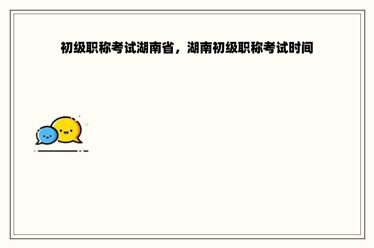 初级职称考试湖南省，湖南初级职称考试时间