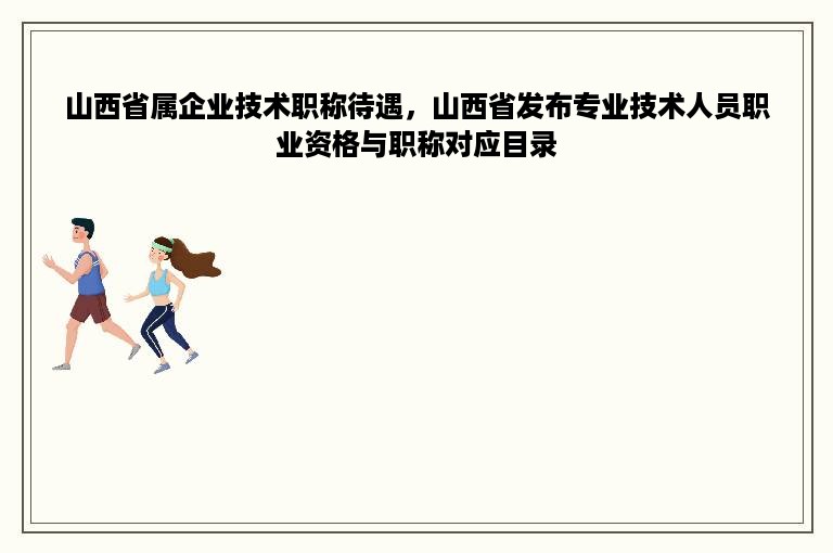 山西省属企业技术职称待遇，山西省发布专业技术人员职业资格与职称对应目录
