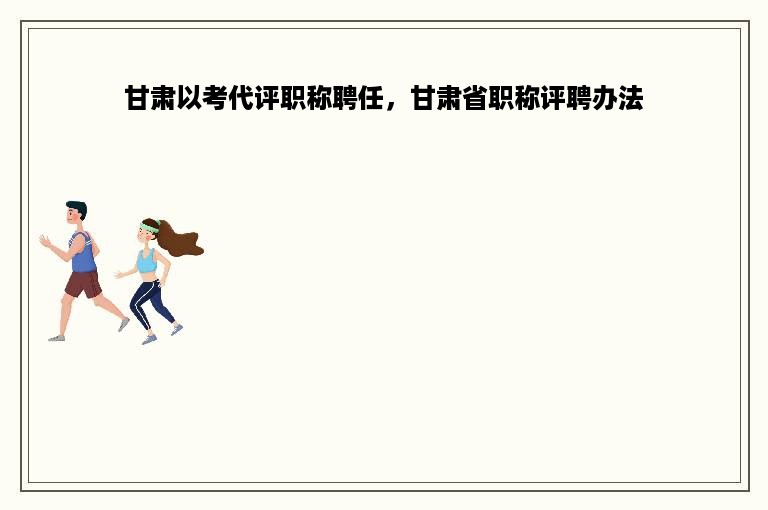 甘肃以考代评职称聘任，甘肃省职称评聘办法