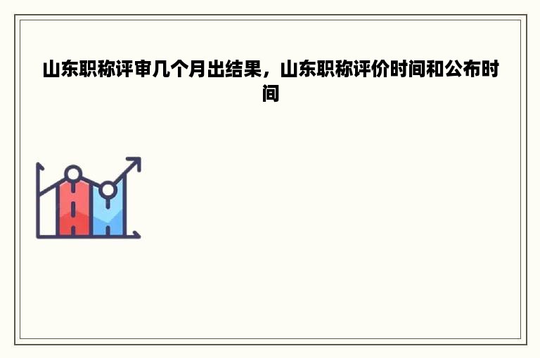 山东职称评审几个月出结果，山东职称评价时间和公布时间