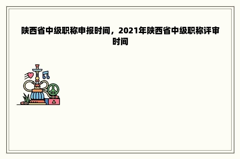 陕西省中级职称申报时间，2021年陕西省中级职称评审时间