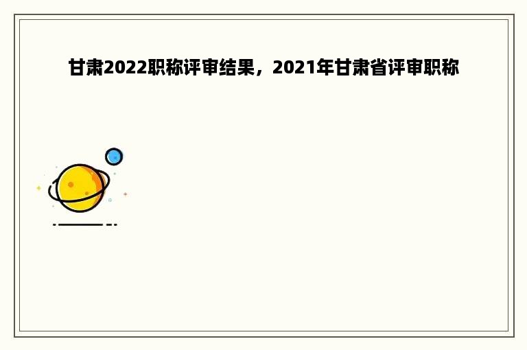 甘肃2022职称评审结果，2021年甘肃省评审职称