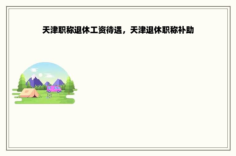天津职称退休工资待遇，天津退休职称补助