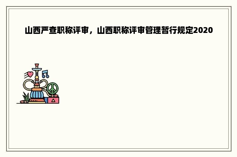 山西严查职称评审，山西职称评审管理暂行规定2020
