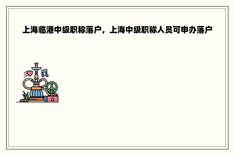 上海临港中级职称落户，上海中级职称人员可申办落户