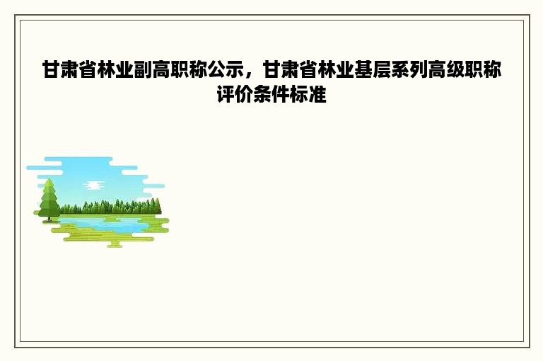 甘肃省林业副高职称公示，甘肃省林业基层系列高级职称评价条件标准