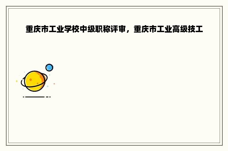 重庆市工业学校中级职称评审，重庆市工业高级技工