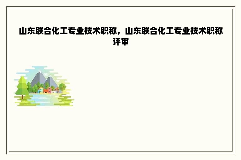 山东联合化工专业技术职称，山东联合化工专业技术职称评审