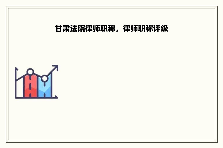 甘肃法院律师职称，律师职称评级