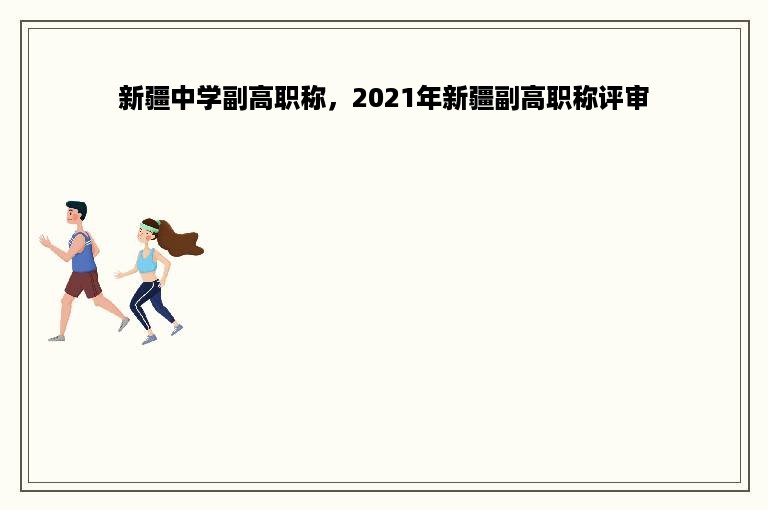 新疆中学副高职称，2021年新疆副高职称评审