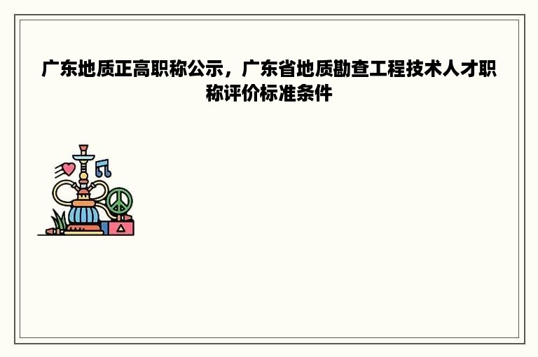 广东地质正高职称公示，广东省地质勘查工程技术人才职称评价标准条件