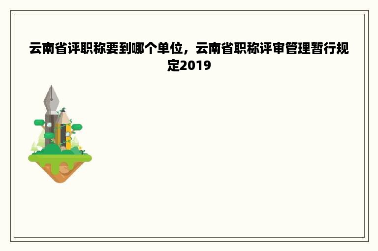 云南省评职称要到哪个单位，云南省职称评审管理暂行规定2019