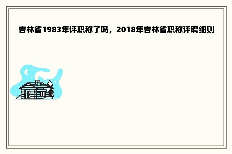 吉林省1983年评职称了吗，2018年吉林省职称评聘细则