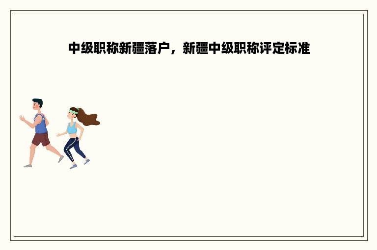 中级职称新疆落户，新疆中级职称评定标准