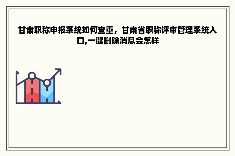 甘肃职称申报系统如何查重，甘肃省职称评审管理系统入口,一健删除消息会怎样