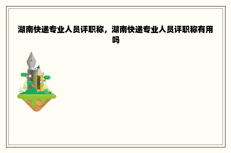 湖南快递专业人员评职称，湖南快递专业人员评职称有用吗