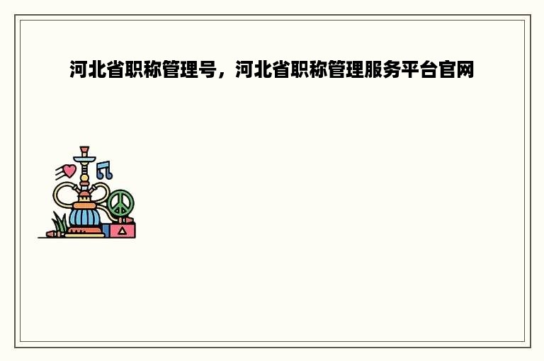 河北省职称管理号，河北省职称管理服务平台官网