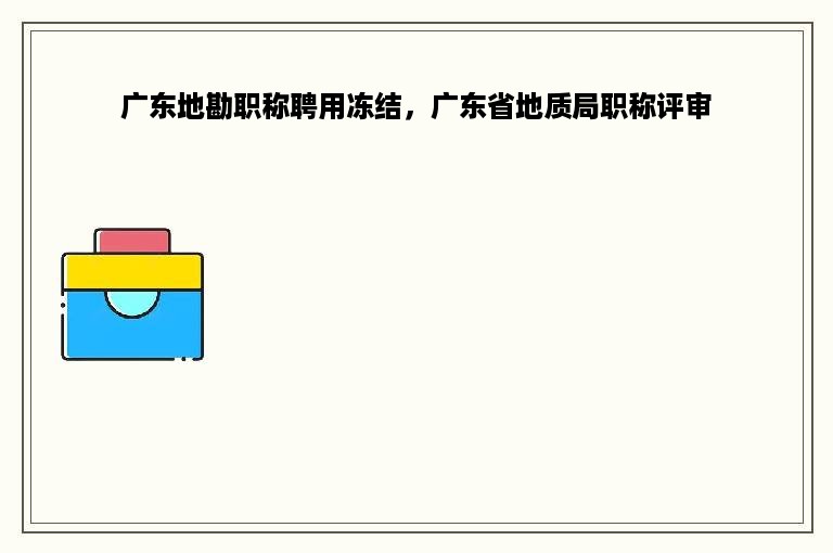 广东地勘职称聘用冻结，广东省地质局职称评审
