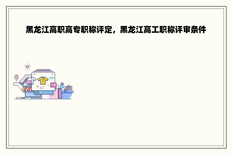 黑龙江高职高专职称评定，黑龙江高工职称评审条件