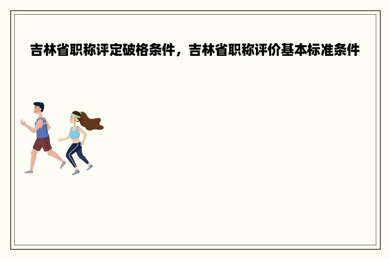 吉林省职称评定破格条件，吉林省职称评价基本标准条件