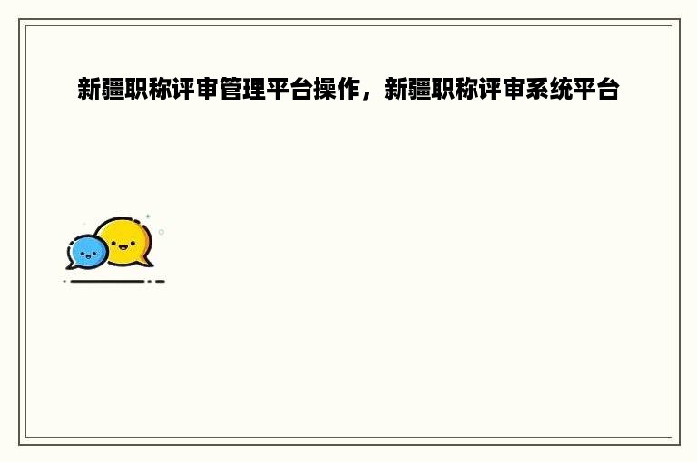 新疆职称评审管理平台操作，新疆职称评审系统平台