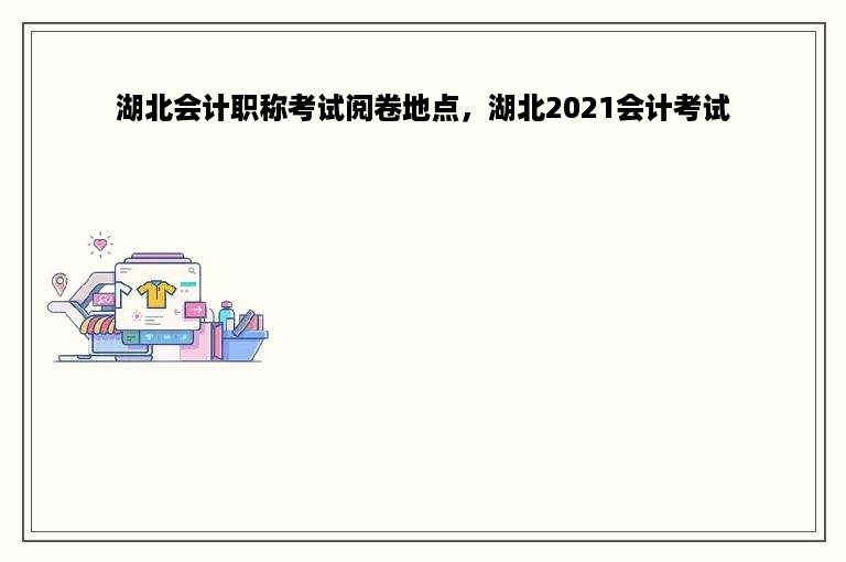 湖北会计职称考试阅卷地点，湖北2021会计考试