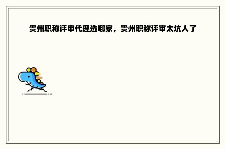 贵州职称评审代理选哪家，贵州职称评审太坑人了