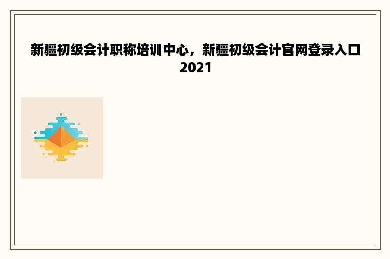 新疆初级会计职称培训中心，新疆初级会计官网登录入口2021