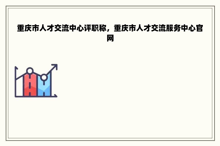 重庆市人才交流中心评职称，重庆市人才交流服务中心官网
