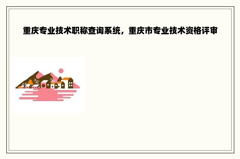 重庆专业技术职称查询系统，重庆市专业技术资格评审