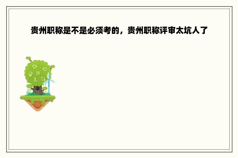 贵州职称是不是必须考的，贵州职称评审太坑人了