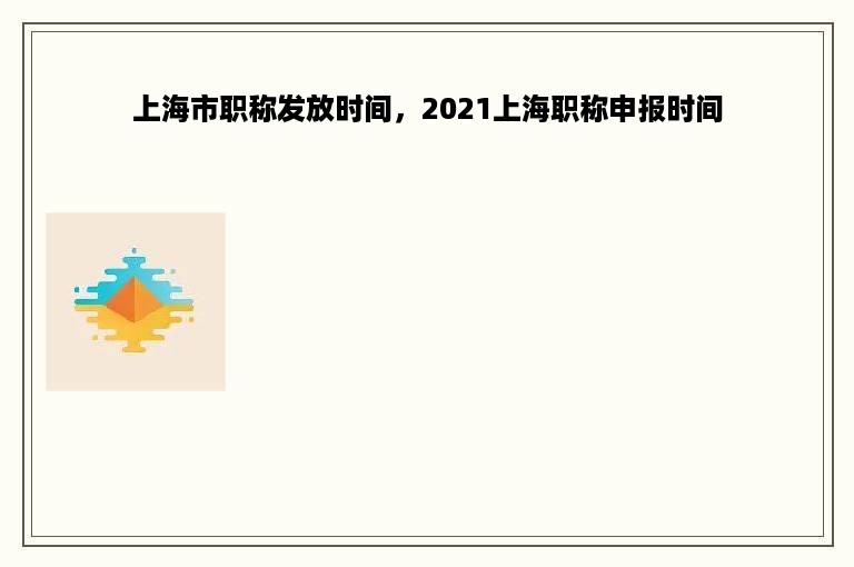 上海市职称发放时间，2021上海职称申报时间