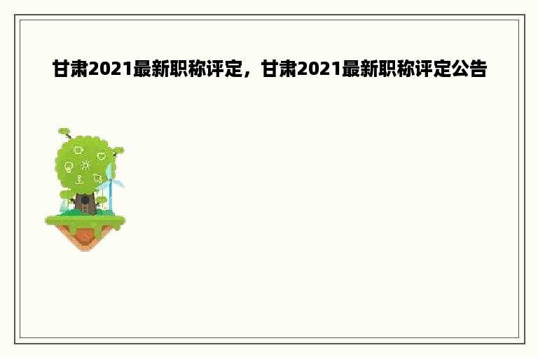 甘肃2021最新职称评定，甘肃2021最新职称评定公告