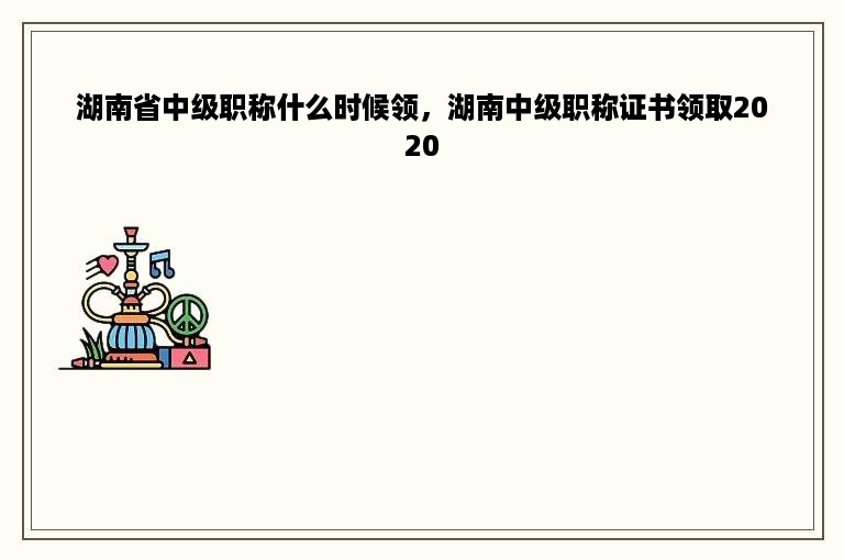 湖南省中级职称什么时候领，湖南中级职称证书领取2020