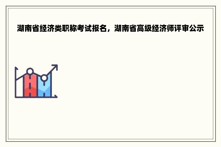 湖南省经济类职称考试报名，湖南省高级经济师评审公示