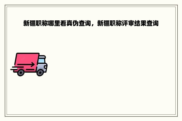 新疆职称哪里看真伪查询，新疆职称评审结果查询
