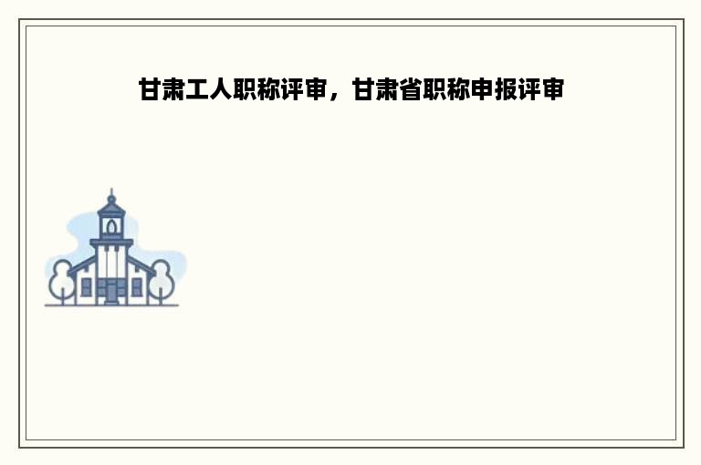 甘肃工人职称评审，甘肃省职称申报评审