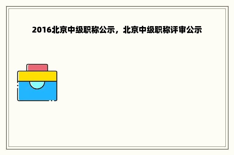 2016北京中级职称公示，北京中级职称评审公示