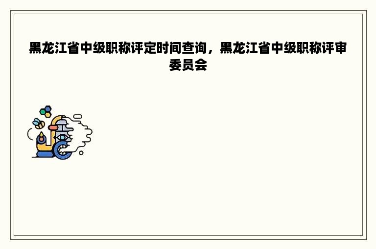 黑龙江省中级职称评定时间查询，黑龙江省中级职称评审委员会