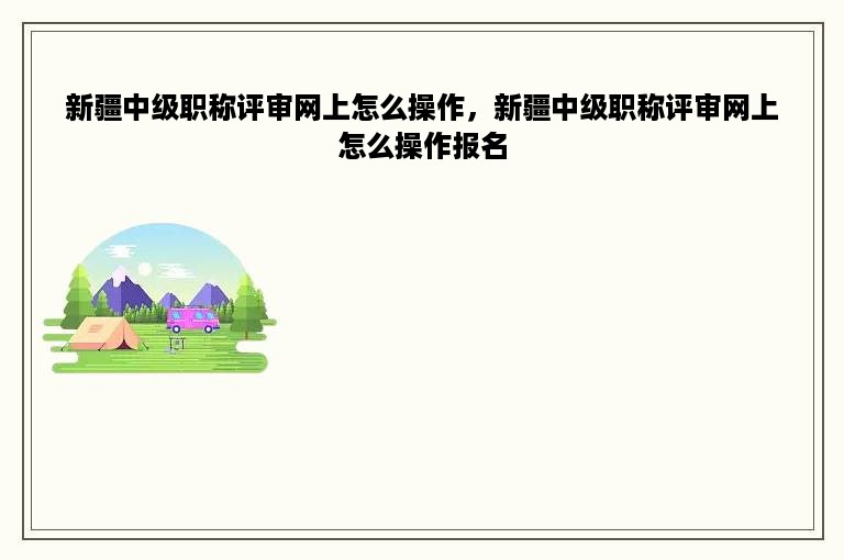 新疆中级职称评审网上怎么操作，新疆中级职称评审网上怎么操作报名