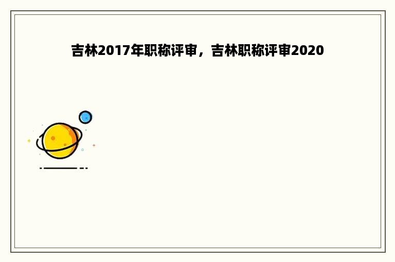 吉林2017年职称评审，吉林职称评审2020