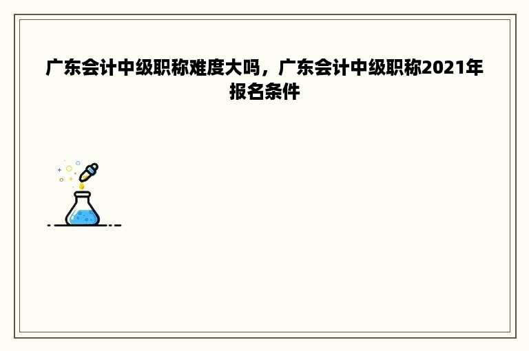 广东会计中级职称难度大吗，广东会计中级职称2021年报名条件