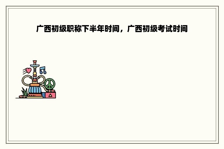 广西初级职称下半年时间，广西初级考试时间