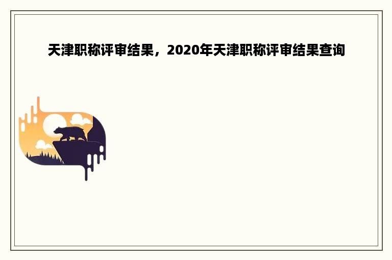 天津职称评审结果，2020年天津职称评审结果查询