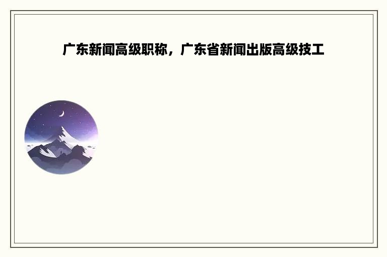 广东新闻高级职称，广东省新闻出版高级技工