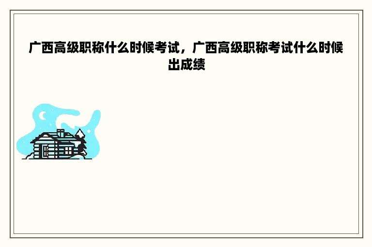 广西高级职称什么时候考试，广西高级职称考试什么时候出成绩