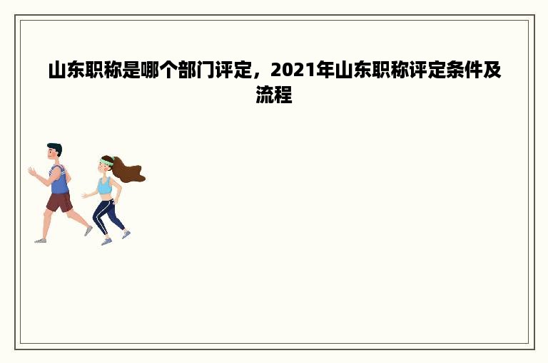 山东职称是哪个部门评定，2021年山东职称评定条件及流程